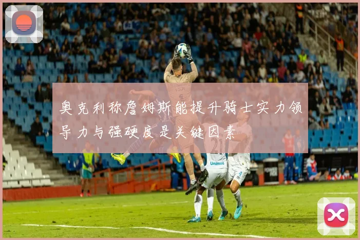 奥克利称詹姆斯能提升骑士实力领导力与强硬度是关键因素