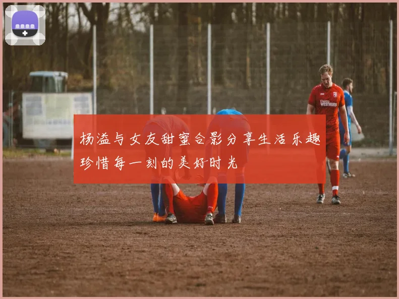 杨溢与女友甜蜜合影分享生活乐趣珍惜每一刻的美好时光