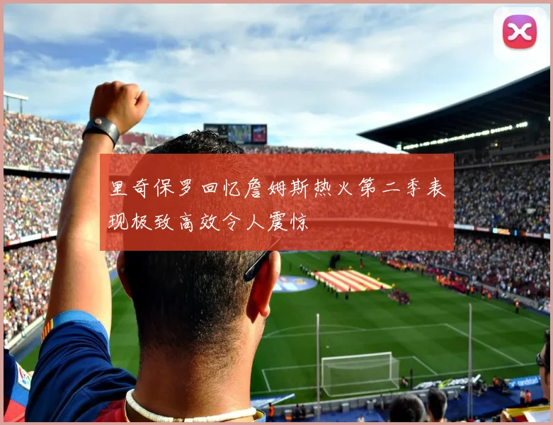 里奇保罗回忆詹姆斯热火第二季表现极致高效令人震惊