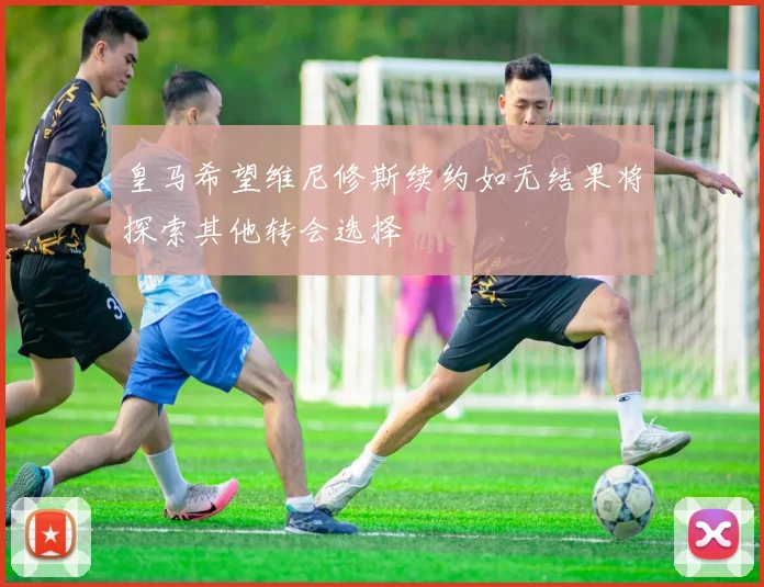皇马希望维尼修斯续约如无结果将探索其他转会选择