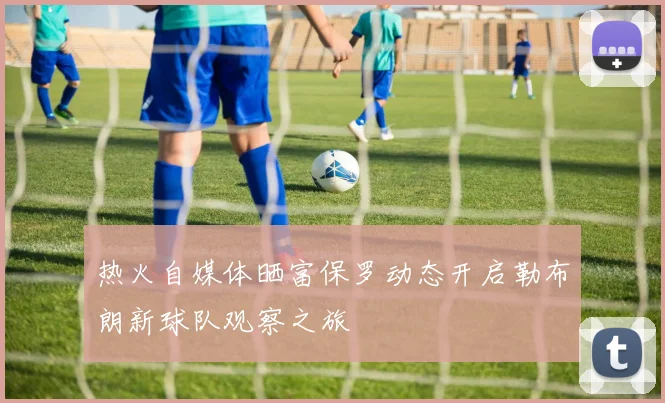 热火自媒体晒富保罗动态开启勒布朗新球队观察之旅