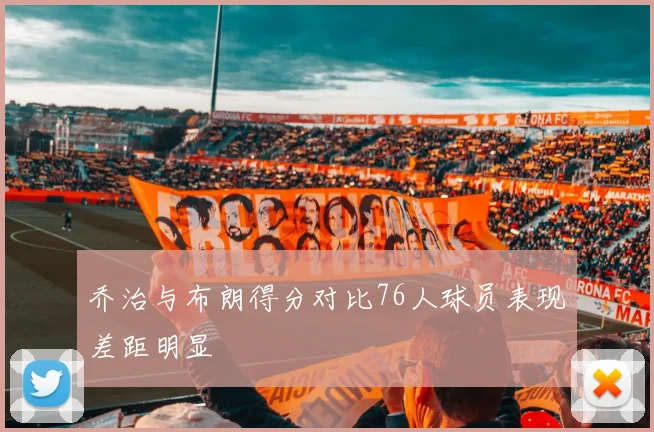 乔治与布朗得分对比76人球员表现差距明显