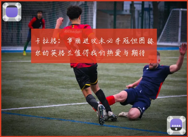卡拉格：华丽进攻未必夺冠但图赫尔的英格兰值得我们热爱与期待