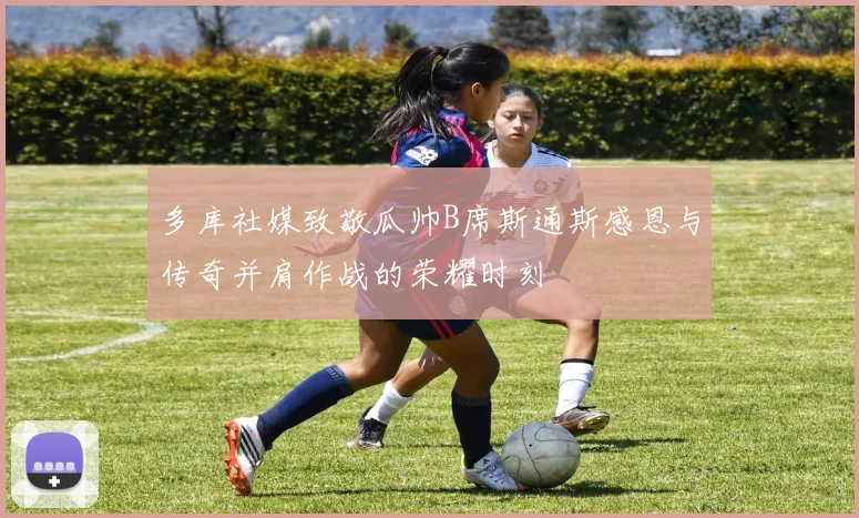 多库社媒致敬瓜帅B席斯通斯感恩与传奇并肩作战的荣耀时刻