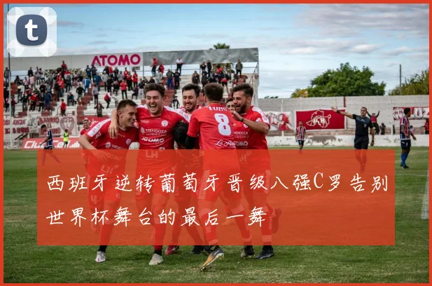 西班牙逆转葡萄牙晋级八强C罗告别世界杯舞台的最后一舞