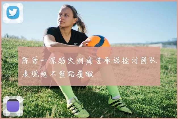 陈晋一深感失利痛苦承诺检讨团队表现绝不重蹈覆辙