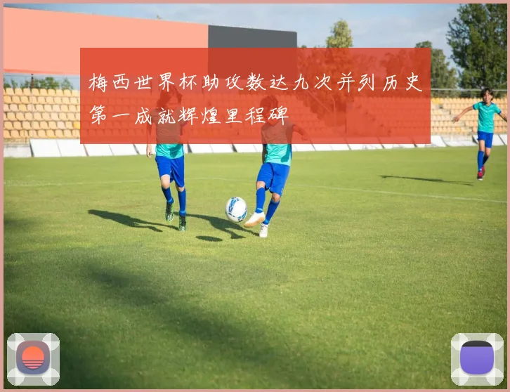 梅西世界杯助攻数达九次并列历史第一成就辉煌里程碑