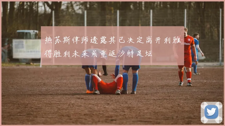 热苏斯律师透露其已决定离开利雅得胜利未来或重返沙特足坛