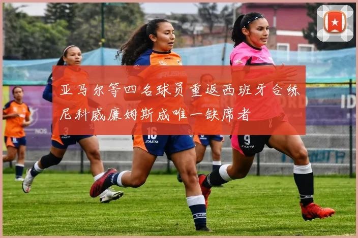 亚马尔等四名球员重返西班牙合练尼科威廉姆斯成唯一缺席者