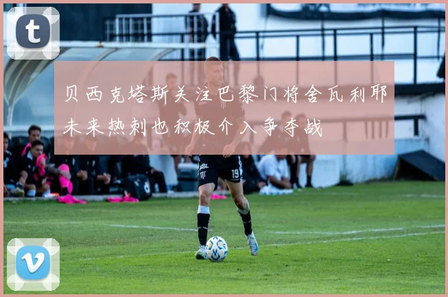 贝西克塔斯关注巴黎门将舍瓦利耶未来热刺也积极介入争夺战