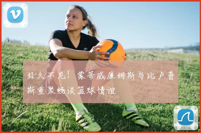 好久不见！蒙蒂威廉姆斯与比卢普斯重聚畅谈篮球情谊