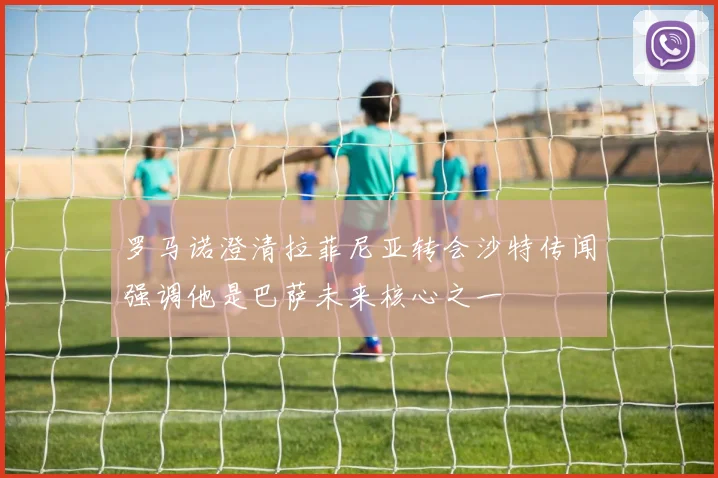 罗马诺澄清拉菲尼亚转会沙特传闻强调他是巴萨未来核心之一