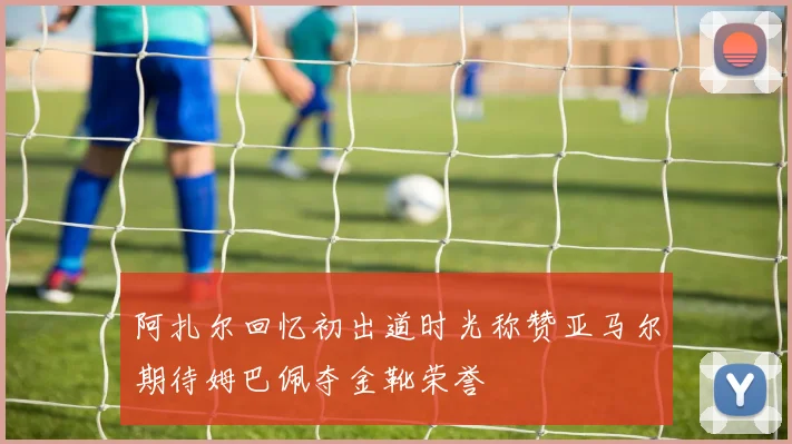 阿扎尔回忆初出道时光称赞亚马尔期待姆巴佩夺金靴荣誉