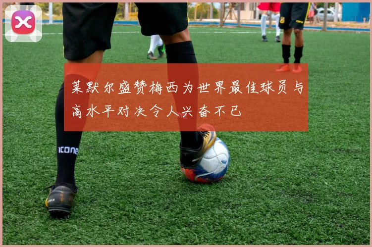 莱默尔盛赞梅西为世界最佳球员与高水平对决令人兴奋不已