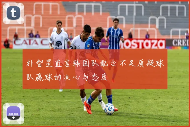 朴智星直言韩国队配合不足质疑球队赢球的决心与态度