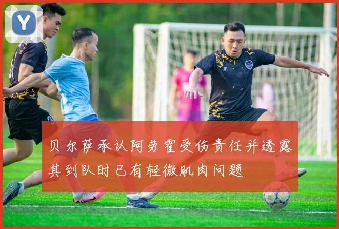 贝尔萨承认阿劳霍受伤责任并透露其到队时已有轻微肌肉问题