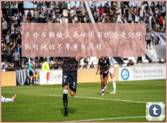 杰伦布朗被交易传闻困扰感受到球队对他的不尊重与忽视