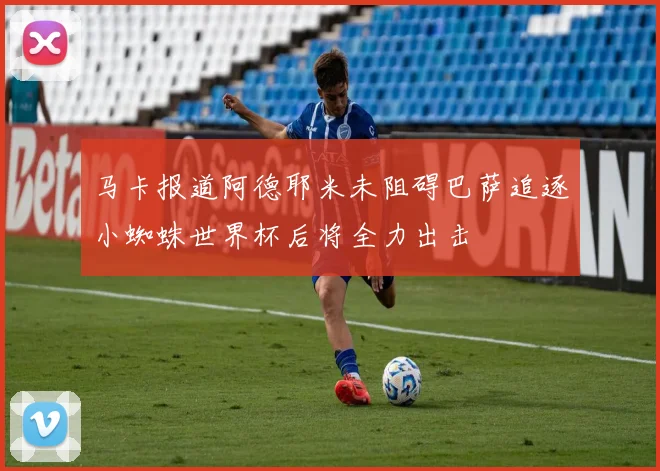 马卡报道阿德耶米未阻碍巴萨追逐小蜘蛛世界杯后将全力出击
