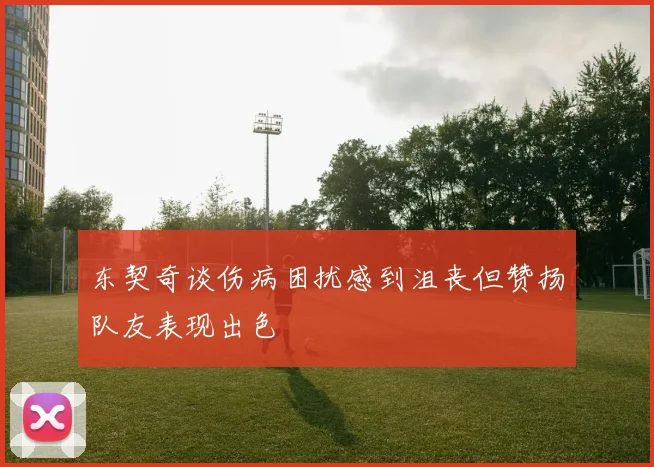 东契奇谈伤病困扰感到沮丧但赞扬队友表现出色